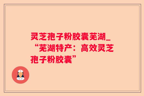 灵芝孢子粉胶囊芜湖_“芜湖特产:高效灵芝孢子粉胶囊” 灵芝孢子粉胶囊芜湖_“芜湖特产:高效灵芝孢子粉胶囊”