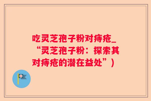 吃灵芝孢子粉对痔疮_“灵芝孢子粉:探索其对痔疮的潜在益处”) 吃灵芝孢子粉对痔疮_“灵芝孢子粉:探索其对痔疮的潜在益处”)