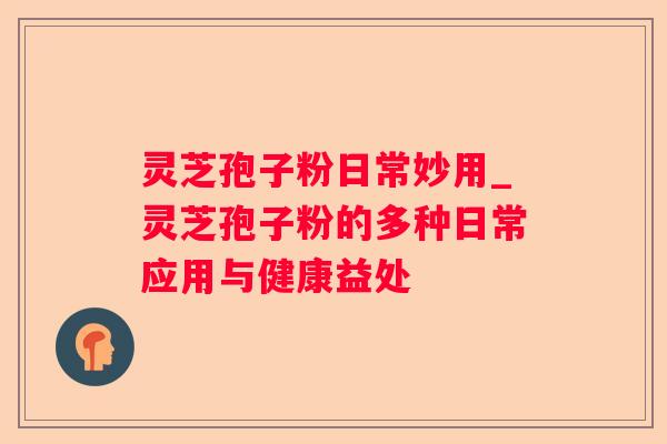 灵芝孢子粉日常妙用_灵芝孢子粉的多种日常应用与健康益处 灵芝孢子粉日常妙用_灵芝孢子粉的多种日常应用与健康益处