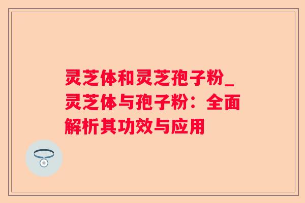 灵芝体和灵芝孢子粉_灵芝体与孢子粉:全面解析其功效与应用 灵芝体和灵芝孢子粉_灵芝体与孢子粉:全面解析其功效与应用