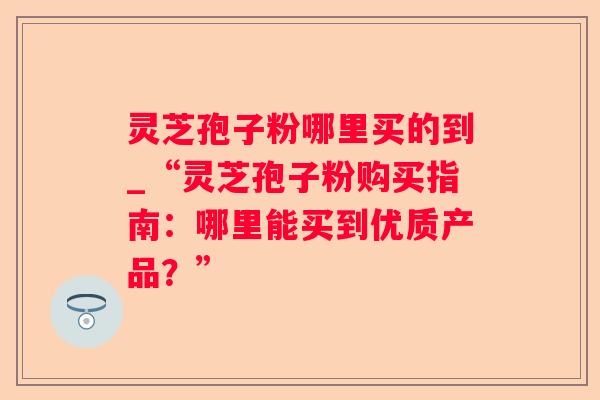 灵芝孢子粉哪里买的到_“灵芝孢子粉购买指南:哪里能买到优质产品?” 灵芝孢子粉哪里买的到_“灵芝孢子粉购买指南:哪里能买到优质产品?”