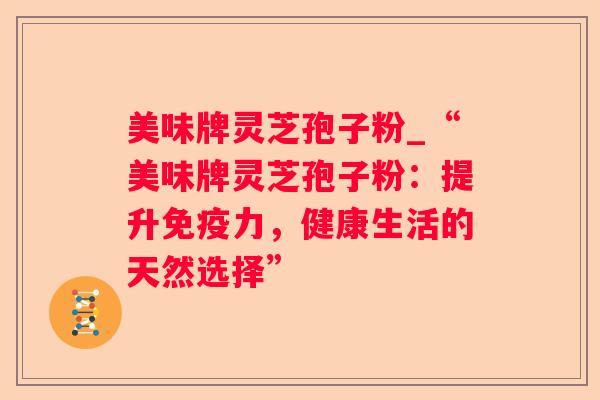 美味牌灵芝孢子粉_“美味牌灵芝孢子粉:提升免疫力,健康生活的天然选择” 美味牌灵芝孢子粉_“美味牌灵芝孢子粉:提升免疫力,健康生活的天然选择”