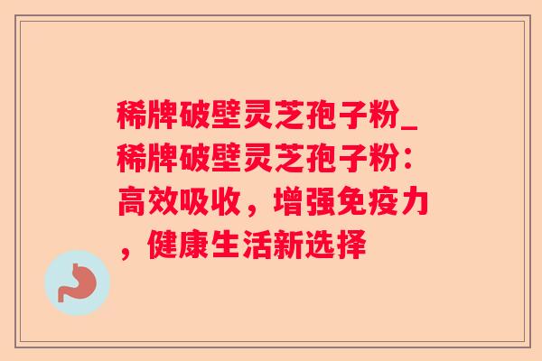 稀牌破壁灵芝孢子粉_稀牌破壁灵芝孢子粉：高效吸收，增强免疫力，健康生活新选择