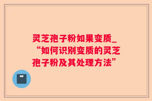 灵芝孢子粉如果变质_“如何识别变质的灵芝孢子粉及其处理方法” 灵芝孢子粉如果变质_“如何识别变质的灵芝孢子粉及其处理方法”