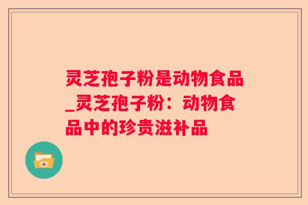 灵芝孢子粉是动物食品_灵芝孢子粉:动物食品中的珍贵滋补品 灵芝孢子粉是动物食品_灵芝孢子粉:动物食品中的珍贵滋补品