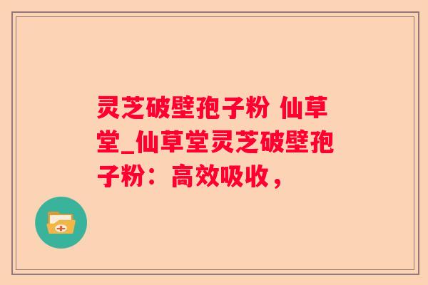 灵芝破壁孢子粉 仙草堂_仙草堂灵芝破壁孢子粉：高效吸收，