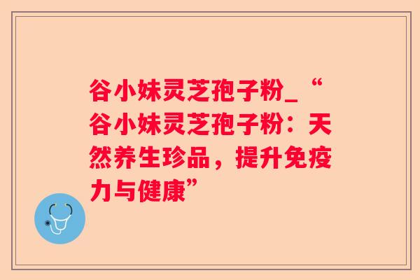 谷小妹灵芝孢子粉_“谷小妹灵芝孢子粉:天然养生珍品,提升免疫力与健康” 谷小妹灵芝孢子粉_“谷小妹灵芝孢子粉:天然养生珍品,提升免疫力与健康”