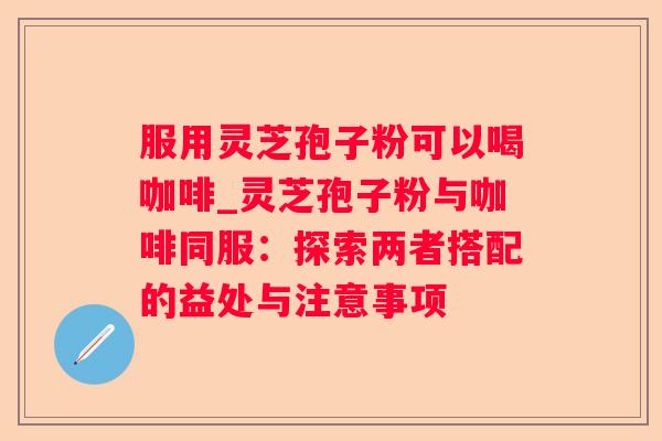 服用灵芝孢子粉可以喝咖啡_灵芝孢子粉与咖啡同服:探索两者搭配的益处与注意事项 服用灵芝孢子粉可以喝咖啡_灵芝孢子粉与咖啡同服:探索两者搭配的益处与注意事项