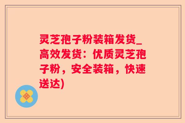 灵芝孢子粉装箱发货_高效发货:优质灵芝孢子粉,安全装箱,快速送达) 灵芝孢子粉装箱发货_高效发货:优质灵芝孢子粉,安全装箱,快速送达)