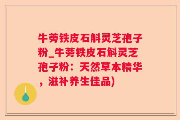 牛蒡铁皮石斛灵芝孢子粉_牛蒡铁皮石斛灵芝孢子粉：天然草本精华，滋补养生佳品)