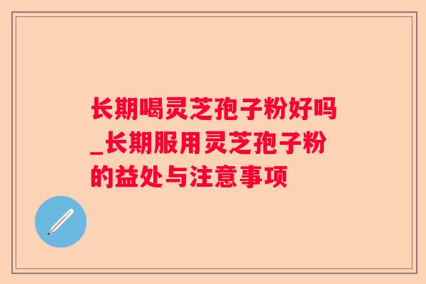 长期喝灵芝孢子粉好吗_长期服用灵芝孢子粉的益处与注意事项 长期喝灵芝孢子粉好吗_长期服用灵芝孢子粉的益处与注意事项