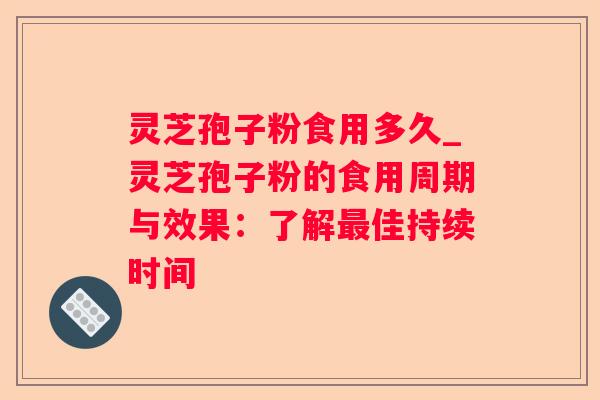 灵芝孢子粉食用多久_灵芝孢子粉的食用周期与效果：了解佳持续时间