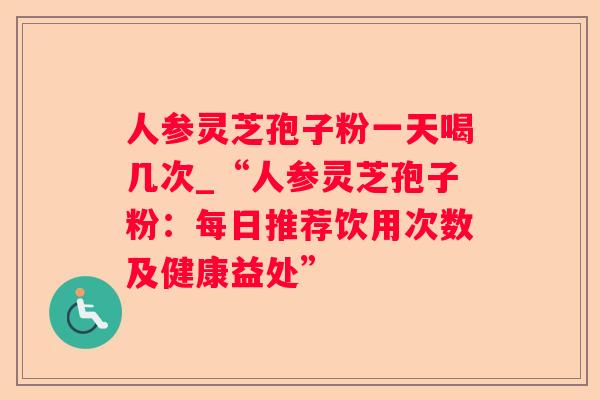人参灵芝孢子粉一天喝几次_“人参灵芝孢子粉：每日推荐饮用次数及健康益处”
