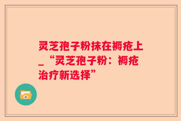灵芝孢子粉抹在褥疮上_“灵芝孢子粉：褥疮新选择”