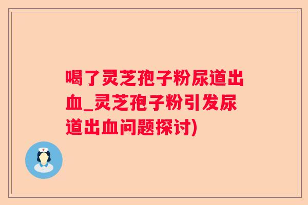 喝了灵芝孢子粉尿道出_灵芝孢子粉引发尿道出问题探讨) 喝了灵芝孢子粉尿道出_灵芝孢子粉引发尿道出问题探讨)