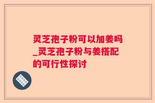 灵芝孢子粉可以加姜吗_灵芝孢子粉与姜搭配的可行性探讨
