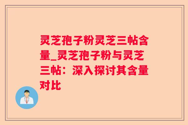 灵芝孢子粉灵芝三帖含量_灵芝孢子粉与灵芝三帖:深入探讨其含量对比 灵芝孢子粉灵芝三帖含量_灵芝孢子粉与灵芝三帖:深入探讨其含量对比