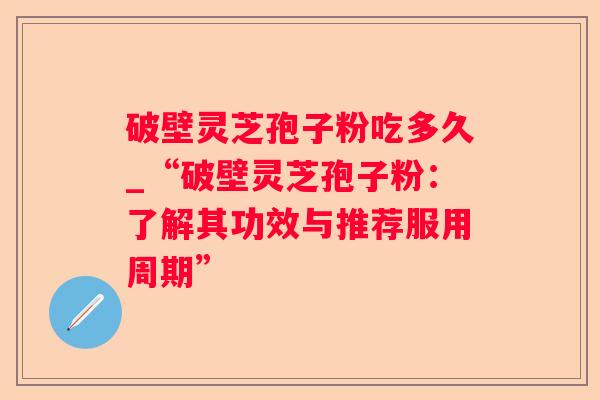 破壁灵芝孢子粉吃多久_“破壁灵芝孢子粉:了解其功效与推荐服用周期” 破壁灵芝孢子粉吃多久_“破壁灵芝孢子粉:了解其功效与推荐服用周期”