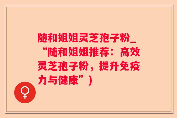 随和姐姐灵芝孢子粉_“随和姐姐推荐：高效灵芝孢子粉，提升免疫力与健康”)