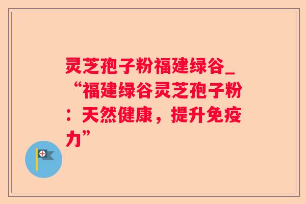 灵芝孢子粉福建绿谷_“福建绿谷灵芝孢子粉:天然健康,提升免疫力” 灵芝孢子粉福建绿谷_“福建绿谷灵芝孢子粉:天然健康,提升免疫力”