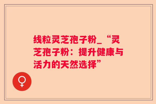 线粒灵芝孢子粉_“灵芝孢子粉:提升健康与活力的天然选择” 线粒灵芝孢子粉_“灵芝孢子粉:提升健康与活力的天然选择”