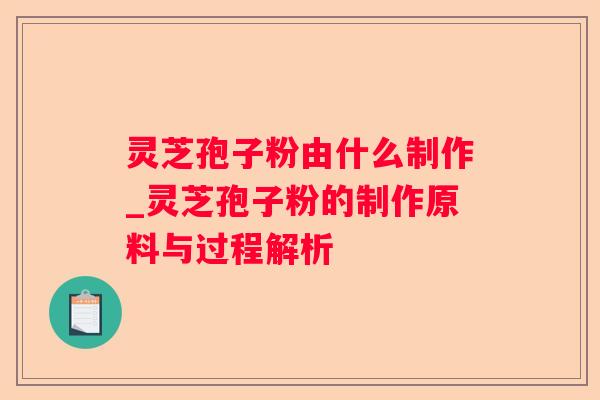 灵芝孢子粉由什么制作_灵芝孢子粉的制作原料与过程解析 灵芝孢子粉由什么制作_灵芝孢子粉的制作原料与过程解析