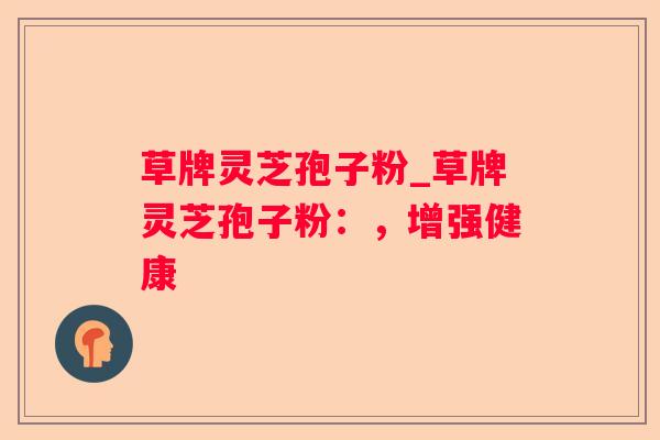 草牌灵芝孢子粉_草牌灵芝孢子粉：，增强健康