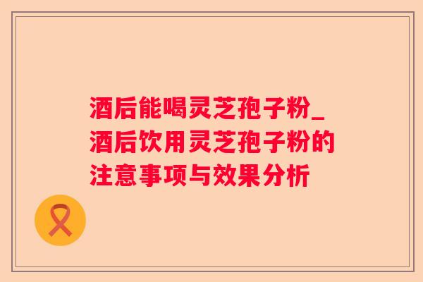 酒后能喝灵芝孢子粉_酒后饮用灵芝孢子粉的注意事项与效果分析 酒后能喝灵芝孢子粉_酒后饮用灵芝孢子粉的注意事项与效果分析