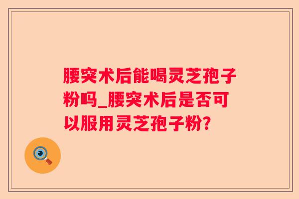 腰突术后能喝灵芝孢子粉吗_腰突术后是否可以服用灵芝孢子粉? 腰突术后能喝灵芝孢子粉吗_腰突术后是否可以服用灵芝孢子粉?