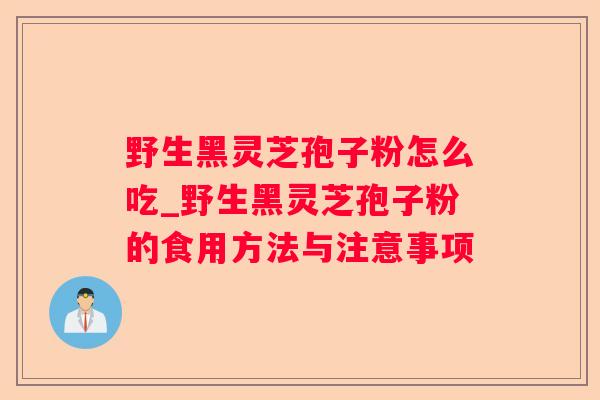 野生黑灵芝孢子粉怎么吃_野生黑灵芝孢子粉的食用方法与注意事项