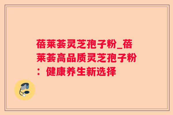 蓓莱荟灵芝孢子粉_蓓莱荟高品质灵芝孢子粉:健康养生新选择 蓓莱荟灵芝孢子粉_蓓莱荟高品质灵芝孢子粉:健康养生新选择