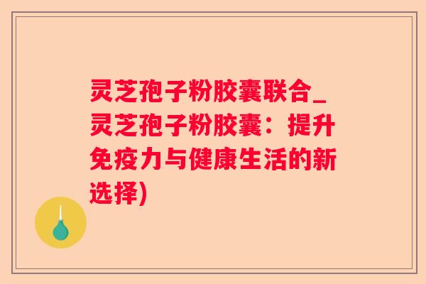 灵芝孢子粉胶囊联合_灵芝孢子粉胶囊:提升免疫力与健康生活的新选择) 灵芝孢子粉胶囊联合_灵芝孢子粉胶囊:提升免疫力与健康生活的新选择)