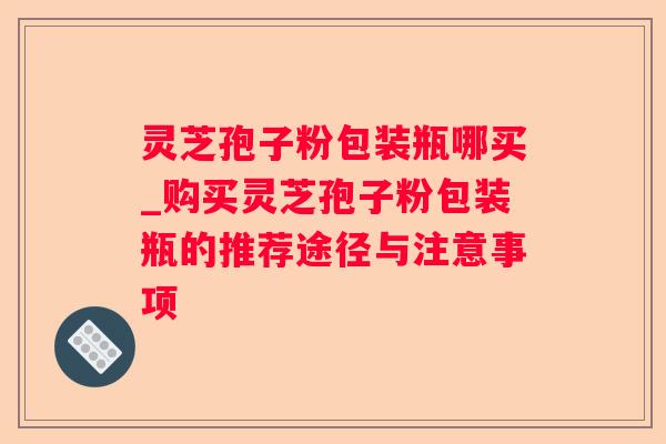 灵芝孢子粉包装瓶哪买_购买灵芝孢子粉包装瓶的推荐途径与注意事项 灵芝孢子粉包装瓶哪买_购买灵芝孢子粉包装瓶的推荐途径与注意事项