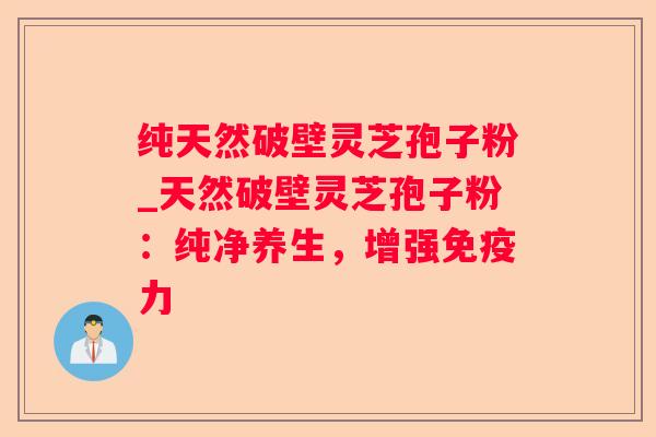 纯天然破壁灵芝孢子粉_天然破壁灵芝孢子粉：纯净养生，增强免疫力