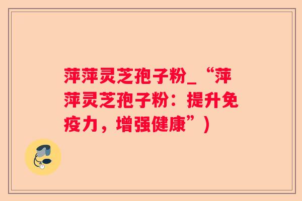 萍萍灵芝孢子粉_“萍萍灵芝孢子粉：提升免疫力，增强健康”)