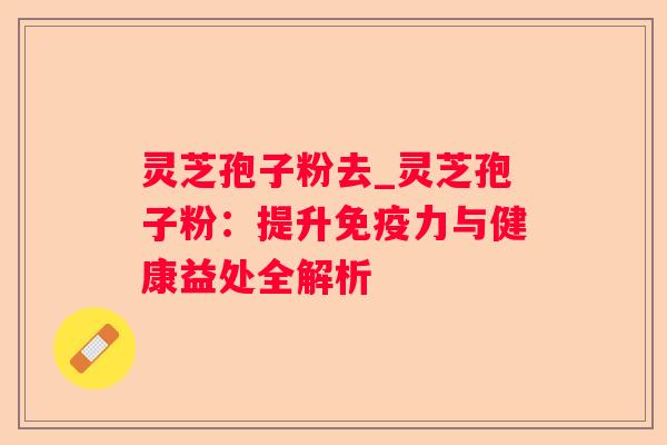 灵芝孢子粉去_灵芝孢子粉:提升免疫力与健康益处全解析 灵芝孢子粉去_灵芝孢子粉:提升免疫力与健康益处全解析