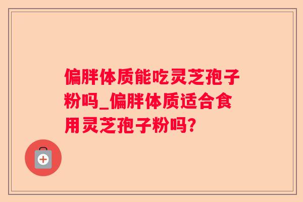 偏胖体质能吃灵芝孢子粉吗_偏胖体质适合食用灵芝孢子粉吗？