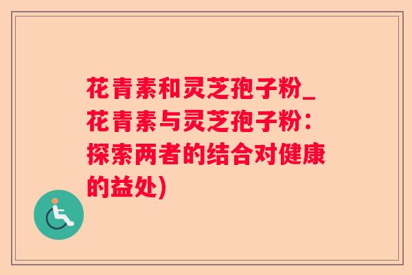 花青素和灵芝孢子粉_花青素与灵芝孢子粉：探索两者的结合对健康的益处)