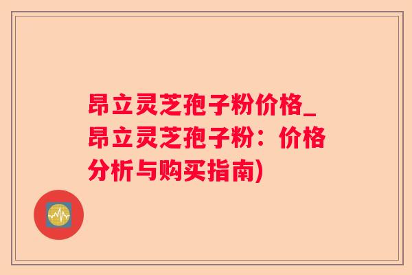 昂立灵芝孢子粉价格_昂立灵芝孢子粉:价格分析与购买指南) 昂立灵芝孢子粉价格_昂立灵芝孢子粉:价格分析与购买指南)