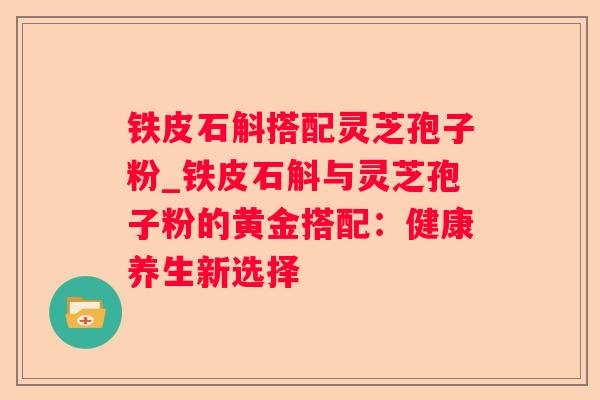 铁皮石斛搭配灵芝孢子粉_铁皮石斛与灵芝孢子粉的黄金搭配：健康养生新选择
