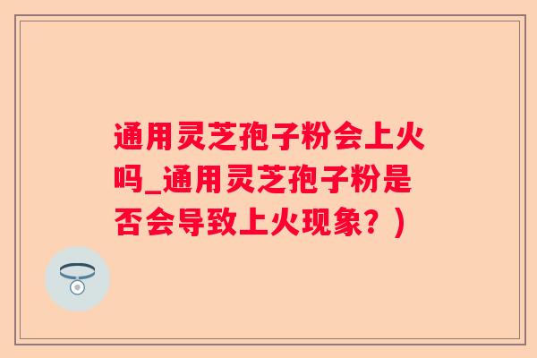 通用灵芝孢子粉会上火吗_通用灵芝孢子粉是否会导致上火现象?) 通用灵芝孢子粉会上火吗_通用灵芝孢子粉是否会导致上火现象?)