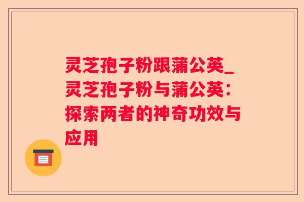灵芝孢子粉跟蒲公英_灵芝孢子粉与蒲公英：探索两者的神奇功效与应用