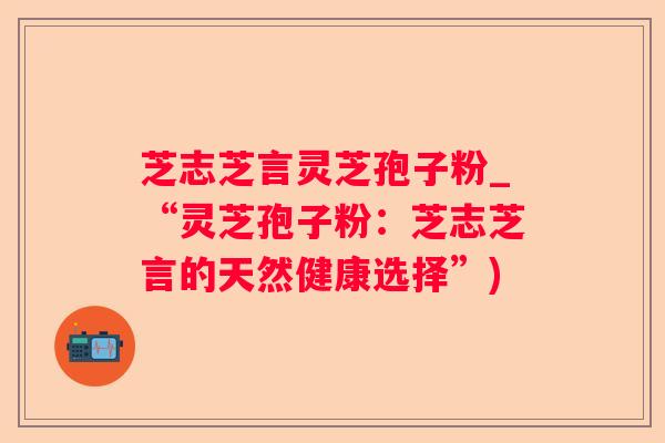芝志芝言灵芝孢子粉_“灵芝孢子粉：芝志芝言的天然健康选择”)