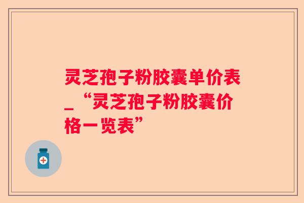 灵芝孢子粉胶囊单价表_“灵芝孢子粉胶囊价格一览表”