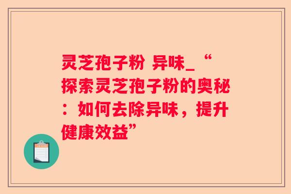 灵芝孢子粉 异味_“探索灵芝孢子粉的奥秘：如何去除异味，提升健康效益”