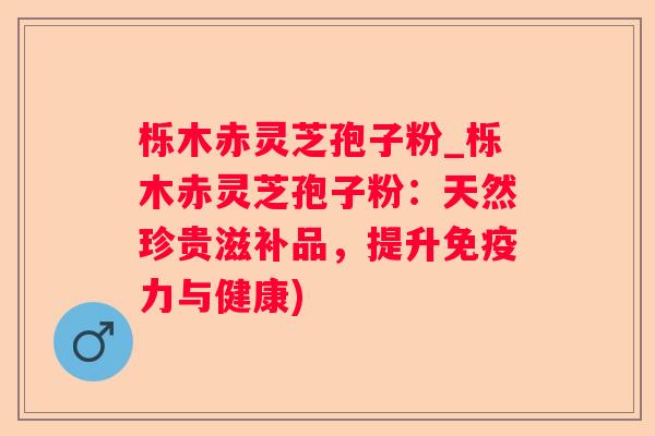 栎木赤灵芝孢子粉_栎木赤灵芝孢子粉:天然珍贵滋补品,提升免疫力与健康) 栎木赤灵芝孢子粉_栎木赤灵芝孢子粉:天然珍贵滋补品,提升免疫力与健康)