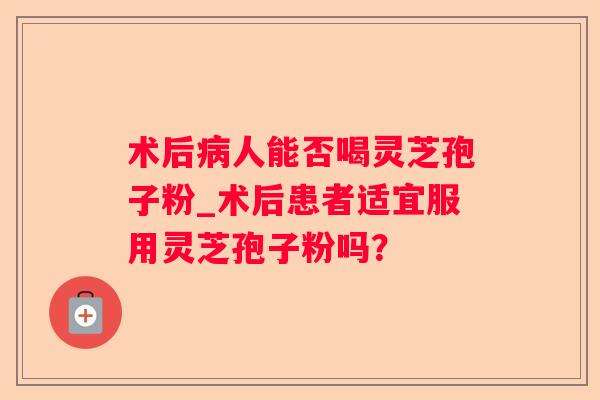 术后人能否喝灵芝孢子粉_术后患者适宜服用灵芝孢子粉吗？