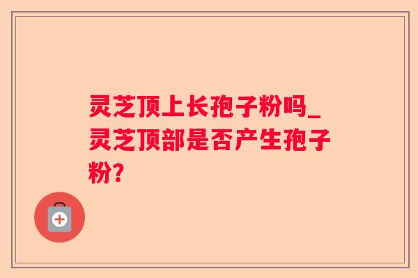 灵芝顶上长孢子粉吗_灵芝顶部是否产生孢子粉？