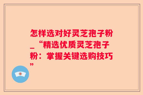 怎样选对好灵芝孢子粉_“精选优质灵芝孢子粉:掌握关键选购技巧” 怎样选对好灵芝孢子粉_“精选优质灵芝孢子粉:掌握关键选购技巧”