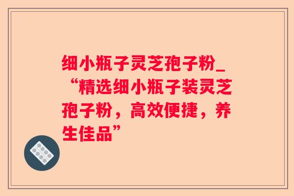 细小瓶子灵芝孢子粉_“精选细小瓶子装灵芝孢子粉,高效便捷,养生佳品” 细小瓶子灵芝孢子粉_“精选细小瓶子装灵芝孢子粉,高效便捷,养生佳品”